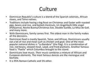 CultureDominican Republic’s culture is a blend of the Spanish colonists, African slaves, and Taino natives. Traditions include having a big feast on Christmas and Easter with roasted pigs, beans and rice, and boiled chestnuts, Un Angelito/A little angel (Pollyanna), Noche Buena/Christmas Eve, Double Sueldo, La Misa de Gall, and many more. With Dominicans, family comes first. The oldest man in the family makes all the decisions. Dominican food is mostly Spanish, Taino, and African. Dominicans usually eat a lot of rice and meat such as chicken and goat. One of the most popular national dishes is “La Bandera” (the flag). It is a combination of rice, red beans, stewed meat, salad, and fried plantains. Another famous food is “Paella” which Columbus brought to the island. Dominicans love music. Their music combines a mixture of African and European elements. The most famous dances are the merengue and bachata. It is 95% Roman Catholic and 5% other. 