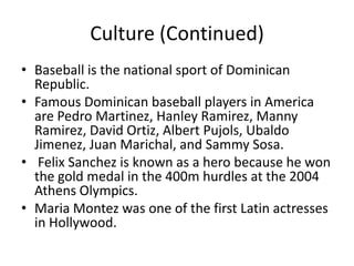 Culture (Continued)Baseball is the national sport of Dominican Republic.Famous Dominican baseball players in America are Pedro Martinez, Hanley Ramirez, Manny Ramirez, David Ortiz, Albert Pujols, Ubaldo Jimenez, Juan Marichal, and Sammy Sosa.  Felix Sanchez is known as a hero because he won the gold medal in the 400m hurdles at the 2004 Athens Olympics. Maria Montez was one of the first Latin actresses in Hollywood. 