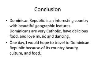 Conclusion	Dominican Republic is an interesting country with beautiful geographic features. Dominicans are very Catholic, have delicious food, and love music and dancing. One day, I would hope to travel to Dominican Republic because of its country beauty, culture, and food. 