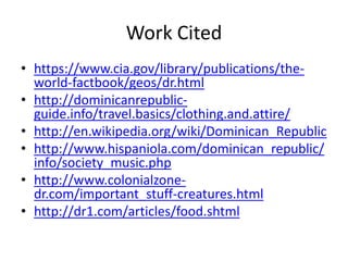 Work Citedhttps://www.cia.gov/library/publications/the-world-factbook/geos/dr.htmlhttp://dominicanrepublic-guide.info/travel.basics/clothing.and.attire/http://en.wikipedia.org/wiki/Dominican_Republichttp://www.hispaniola.com/dominican_republic/info/society_music.phphttp://www.colonialzone-dr.com/important_stuff-creatures.htmlhttp://dr1.com/articles/food.shtml