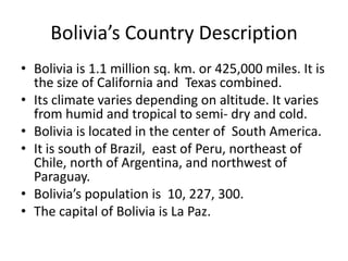 Bolivia’s Country DescriptionBolivia is 1.1 million sq. km. or 425,000 miles. It is the size of California and  Texas combined.Its climate varies depending on altitude. It varies from humid and tropical to semi- dry and cold. Bolivia is located in the center of  South America. It is south of Brazil,  east of Peru, northeast of Chile, north of Argentina, and northwest of Paraguay. Bolivia’s population is  10, 227, 300. The capital of Bolivia is La Paz. 