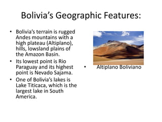 Bolivia’s Geographic Features:Bolivia’s terrain is rugged Andes mountains with a high plateau (Altiplano), hills, lowsland plains of the Amazon Basin. Its lowest point is Rio Paraguay and its highest point is Nevado Sajama. One of Bolivia’s lakes is Lake Titicaca, which is the largest lake in South America. Altiplano Boliviano