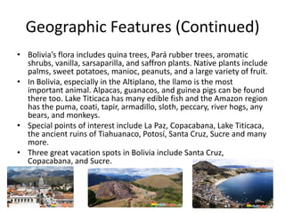 Geographic Features (Continued)Bolivia’s flora includes quina trees, Pará rubber trees, aromatic shrubs, vanilla, sarsaparilla, and saffron plants. Native plants include palms, sweet potatoes, manioc, peanuts, and a large variety of fruit. In Bolivia, especially in the Altiplano, the llamo is the most important animal. Alpacas, guanacos, and guinea pigs can be found there too. Lake Titicaca has many edible fish and the Amazon region has the puma, coati, tapir, armadillo, sloth, peccary, river hogs, any bears, and monkeys.Special points of interest include La Paz, Copacabana, Lake Titicaca,  the ancient ruins of Tiahuanaco, Potosí, Santa Cruz, Sucre and many more. Three great vacation spots in Bolivia include Santa Cruz, Copacabana, and Sucre. 