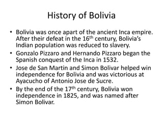 History of BoliviaBolivia was once apart of the ancient Inca empire. After their defeat in the 16th century, Bolivia’s Indian population was reduced to slavery. Gonzalo Pizzaro and Hernando Pizzaro began the Spanish conquest of the Inca in 1532. Jose de San Martin and Simon Bolivar helped win independence for Bolivia and was victorious at Ayacucho of Antonio Jose de Sucre.By the end of the 17th century, Bolivia won independence in 1825, and was named after Simon Bolivar.