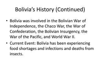 Bolivia’s History (Continued)Bolivia was involved in the Bolivian War of Independence, the Chaco War, the War of Confederation, the Bolivian Insurgency, the War of the Pacific, and World War II. Current Event: Bolivia has been experiencing food shortages and infections and deaths from insects.