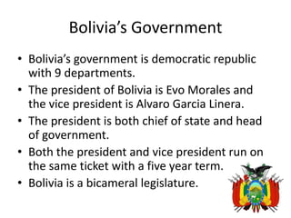 Bolivia’s GovernmentBolivia’s government is democratic republic with 9 departments. The president of Bolivia is Evo Morales and the vice president is Alvaro Garcia Linera. The president is both chief of state and head of government. Both the president and vice president run on the same ticket with a five year term. Bolivia is a bicameral legislature. 