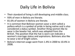 Daily Life in BoliviaTheir standard of living is still developing and middle class.93% of men in Bolivia are literate. 81.6% of women in Bolivia are literate. It is common that Bolivian women wear a skirt called a pollera which is a symbol of pride in being native and is also considered a status symbol. Another thing women like to wear is the bowler hat, which was adopted from the British. The position that the hat is worn can indicate a women’s marriage status and aspirations. Bolivians also like to wear a lot of bright colors.Bolivia’s internet usage went from 1.4% in 2000 to 10.4% in 2008. 