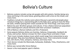 Bolivia’s CultureBolivian customs include curing sick people with old customs, families being very close and living in the same house, greeting others with a kiss on the cheek, and many more.Traditions include the nativity scene where they put a pyramid and people place miniature things by it, representing gifts to the baby Jesus, going to mass for Misa de Gallo, children placing their shoes outside for the Three Kings, and many more. Bolivia has over 30 ethnic groups and cultures. It has a Native American population with mixed Spanish cultural elements with their ancestors’ traditions. 95% of Bolivia is Roman Catholic and 5% is Protestant. Some popular Bolivian dishes are Humitas, Saltenas, Empanadas, Sandwich de Chola, and Lechon. Bolivia is known for their unique flavor and taste in food. Their music includes Andean music which could range from melancholy to very high spirited. They also have Bolivian Baroque music. Their instruments include sicu, skin drums, flute, zampona, matraca, and many more. Their dances include the Morenada, Kullawada, Diablada, Tinku, Chacharena, and many more. Bolivia was named after Simon Bolivar. Soccer is the most popular sport in Bolivia. 