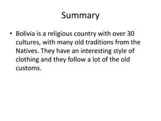 SummaryBolivia is a religious country with over 30 cultures, with many old traditions from the Natives. They have an interesting style of clothing and they follow a lot of the old customs. 