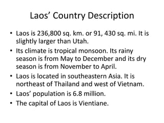 Laos’ Country DescriptionLaos is 236,800 sq. km. or 91, 430 sq. mi. It is slightly larger than Utah. Its climate is tropical monsoon. Its rainy season is from May to December and its dry season is from November to April.Laos is located in southeastern Asia. It is northeast of Thailand and west of Vietnam. Laos’ population is 6.8 million. The capital of Laos is Vientiane.
