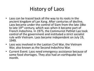History of LaosLaos can be traced back all the way to its roots in the ancient kingdom of LanXang. After centuries of decline, Laos became under the control of Siam from the late 18to to late 19th century, which was when it became part of French Indochina. In 1975, the Communist Pathlet Lao took control of the government and instituted a strict socialist rule with Vietnam. Laos became independent on July 19, 1949.Laos was involved in the Laotian Civil War, the Vietnam War, also known as the Second Indochina War. Current Event: Laos need emergency assistance because of some food shortages. They also had an earthquake last month.