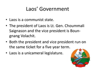 Laos’ GovernmentLaos is a communist state. The president of Laos is Lt. Gen. ChoummaliSaignason and the vice president is Boun-gnangVolachit. Both the president and vice president run on the same ticket for a five year term. Laos is a unicamerallegislature.