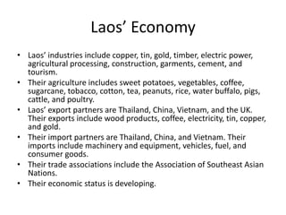 Laos’ EconomyLaos’ industries include copper, tin, gold, timber, electric power, agricultural processing, construction, garments, cement, and tourism. Their agriculture includes sweet potatoes, vegetables, coffee, sugarcane, tobacco, cotton, tea, peanuts, rice, water buffalo, pigs, cattle, and poultry. Laos’ export partners are Thailand, China, Vietnam, and the UK. Their exports include wood products, coffee, electricity, tin, copper, and gold.Their import partners are Thailand, China, and Vietnam. Their imports include machinery and equipment, vehicles, fuel, and consumer goods.Their trade associations include the Association of Southeast Asian Nations. Their economic status is developing. 
