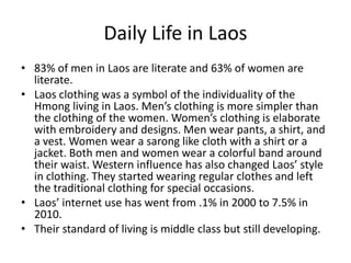 Daily Life in Laos83% of men in Laos are literate and 63% of women are literate. Laos clothing was a symbol of the individuality of the Hmong living in Laos. Men’s clothing is more simpler than the clothing of the women. Women’s clothing is elaborate with embroidery and designs. Men wear pants, a shirt, and a vest. Women wear a sarong like cloth with a shirt or a jacket. Both men and women wear a colorful band around their waist. Western influence has also changed Laos’ style in clothing. They started wearing regular clothes and left the traditional clothing for special occasions. Laos’ internet use has went from .1% in 2000 to 7.5% in 2010.Their standard of living is middle class but still developing.
