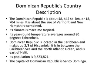 Dominican Republic’s Country DescriptionThe Dominican Republic is about 48, 442 sq. km. or 18, 704 miles. It is about the size of Vermont and New Hampshire combined. Its climate is maritime tropical. Its year-round temperature averages around 80 degrees Fahrenheit. Dominican Republic is located in the Caribbean and makes up 2/3 of Hispaniola. It is in between the Caribbean Sea and the North Atlantic Ocean, and is east of Haiti. Its population is 9,823,821.The capital of Dominican Republic is Santo Domingo. 