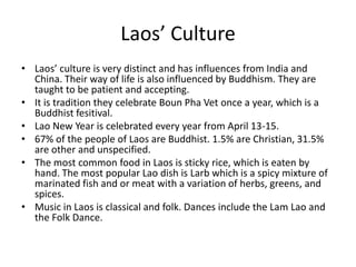Laos’ CultureLaos’ culture is very distinct and has influences from India and China. Their way of life is also influenced by Buddhism. They are taught to be patient and accepting. It is tradition they celebrate BounPha Vet once a year, which is a Buddhist fesitival. Lao New Year is celebrated every year from April 13-15.67% of the people of Laos are Buddhist. 1.5% are Christian, 31.5% are other and unspecified. The most common food in Laos is sticky rice, which is eaten by hand. The most popular Lao dish is Larb which is a spicy mixture of marinated fish and or meat with a variation of herbs, greens, and spices. Music in Laos is classical and folk. Dances include the Lam Lao and the Folk Dance. 