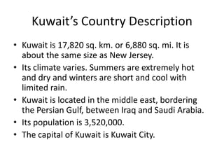 Kuwait’s Country DescriptionKuwait is 17,820 sq. km. or 6,880 sq. mi. It is about the same size as New Jersey. Its climate varies. Summers are extremely hot and dry and winters are short and cool with limited rain. Kuwait is located in the middle east, bordering the Persian Gulf, between Iraq and Saudi Arabia.  Its population is 3,520,000.The capital of Kuwait is Kuwait City.
