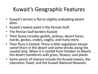 Kuwait’s Geographic FeaturesKuwait’s terrain is flat to slightly undulating desert plain. Kuwait’s lowest point is the Persian Gulf.The Persian Gulf borders Kuwait.Their fauna includes gerbils, jerboas, desert hares, lizards, geckos, snakes, eagles, and many more. Their flora is limited. There is little vegetation except camel thorn in the desert and some shrubs along the coastal strip. When it is rainfall from October to March, the desert transforms with grass, flowers, and plants. Some points of interest include the Kuwait towers, the Liberation Tower, and the Kuwait National Museum. 