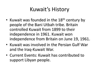 Kuwait’s HistoryKuwait was founded in the 18th century by people of the BaniUtbah tribe. Britain controlled Kuwait from 1899 to their independence in 1961. Kuwait won independence from Britain on June 19, 1961. Kuwait was involved in the Persian Gulf War and the Iraq-Kuwait War. Current Events: Kuwait has contributed to support Libyan people. 