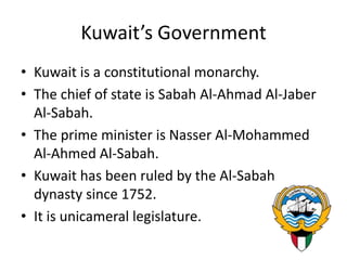 Kuwait’s GovernmentKuwait is a constitutional monarchy. The chief of state is Sabah Al-Ahmad Al-Jaber Al-Sabah. The prime minister is Nasser Al-Mohammed Al-Ahmed Al-Sabah. Kuwait has been ruled by the Al-Sabah dynasty since 1752. It is unicameral legislature.