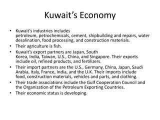 Kuwait’s EconomyKuwait’s industries includes petroleum, petrochemicals, cement, shipbuilding and repairs, water desalination, food processing, and construction materials. Their agriculture is fish.Kuwait’s export partners are Japan, South Korea, India, Taiwan, U.S., China, and Singapore. Their exports include oil, refined products, and fertilizers. Their import partners are the U.S., Germany, China, Japan, Saudi Arabia, Italy, France, India, and the U.K. Their imports include food, construction materials, vehicles and parts, and clothing. Their trade associations include the Gulf Cooperation Council and the Organization of the Petroleum Exporting Countries.Their economic status is developing. 