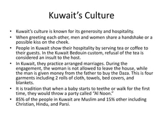 Kuwait’s CultureKuwait’s culture is known for its generosity and hospitality. When greeting each other, men and women share a handshake or a possible kiss on the cheek.People in Kuwait show their hospitality by serving tea or coffee to their guests. In the Kuwait Bedouin custom, refusal of the tea is considered an insult to the host.In Kuwait, they practice arranged marriages. During the engagement, the woman is not allowed to leave the house, while the man is given money from the father to buy the Daza. This is four garments including 2 rolls of cloth, towels, bed covers, and blankets. It is tradition that when a baby starts to teethe or walk for the first time, they would throw a party called “Al Noon.”85% of the people in Kuwait are Muslim and 15% other including Christian, Hindu, and Parsi. 