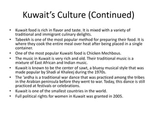Kuwait’s Culture (Continued)Kuwait food is rich in flavor and taste. It is mixed with a variety of traditional and immigrant culinary delights. Tabeekh is one of the most popular method for preparing their food. It is where they cook the entire meal over heat after being placed in a single container. One of the most popular Kuwaiti food is Chicken Mechbous.The music in Kuwait is very rich and old. Their traditional music is a mixture of East African and Indian music. Kuwait is known to be the center of sawt, a bluesy musical style that was made popular by Shadi al Khaleej during the 1970s. The ‘ardha is a traditional war dance that was practiced among the tribes in the Arabian peninsula before they went to war. Today, this dance is still practiced at festivals or celebrations. Kuwait is one of the smallest countries in the world. Full political rights for women in Kuwait was granted in 2005.