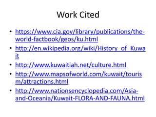 Work Citedhttps://www.cia.gov/library/publications/the-world-factbook/geos/ku.htmlhttp://en.wikipedia.org/wiki/History_of_Kuwaithttp://www.kuwaitiah.net/culture.htmlhttp://www.mapsofworld.com/kuwait/tourism/attractions.htmlhttp://www.nationsencyclopedia.com/Asia-and-Oceania/Kuwait-FLORA-AND-FAUNA.html