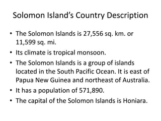 Solomon Island’s Country DescriptionThe Solomon Islands is 27,556 sq. km. or 11,599 sq. mi. Its climate is tropical monsoon.The Solomon Islands is a group of islands located in the South Pacific Ocean. It is east of Papua New Guinea and northeast of Australia. It has a population of 571,890.The capital of the Solomon Islands is Honiara. 