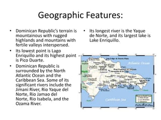 Geographic Features:Dominican Republic’s terrain is mountainous with rugged highlands and mountains with fertile valleys interspersed. Its lowest point is LagoEnriquillo and its highest point is Pico Duarte. Dominican Republic is surrounded by the North Atlantic Ocean and the Caribbean Sea. Some of its significant rivers include the Jimani River, Rio Yaque del Norte, Rio Jamao del Norte, Rio Isabela, and the Ozama River. Its longest river is the Yaque de Norte, and its largest lake is Lake Enriquillo. 