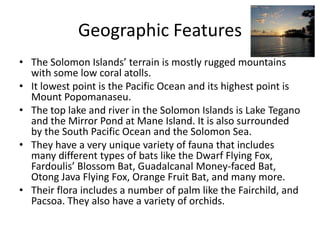 Geographic Features The Solomon Islands’ terrain is mostly rugged mountains with some low coral atolls. It lowest point is the Pacific Ocean and its highest point is Mount Popomanaseu. The top lake and river in the Solomon Islands is Lake Tegano and the Mirror Pond at Mane Island. It is also surrounded by the South Pacific Ocean and the Solomon Sea. They have a very unique variety of fauna that includes many different types of bats like the Dwarf Flying Fox, Fardoulis’ Blossom Bat, Guadalcanal Money-faced Bat, Otong Java Flying Fox, Orange Fruit Bat, and many more. Their flora includes a number of palm like the Fairchild, and Pacsoa. They also have a variety of orchids. 