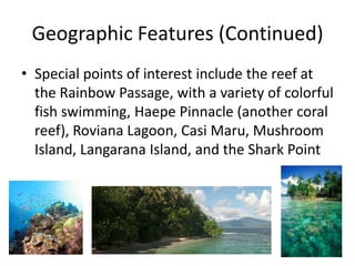 Geographic Features (Continued)Special points of interest include the reef at the Rainbow Passage, with a variety of colorful fish swimming, Haepe Pinnacle (another coral reef), Roviana Lagoon, CasiMaru, Mushroom Island, Langarana Island, and the Shark Point