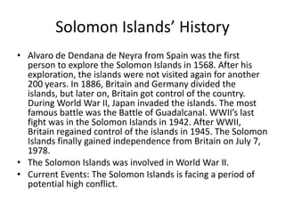Solomon Islands’ HistoryAlvaro de Dendana de Neyra from Spain was the first person to explore the Solomon Islands in 1568. After his exploration, the islands were not visited again for another 200 years. In 1886, Britain and Germany divided the islands, but later on, Britain got control of the country. During World War II, Japan invaded the islands. The most famous battle was the Battle of Guadalcanal. WWII’s last fight was in the Solomon Islands in 1942. After WWII, Britain regained control of the islands in 1945. The Solomon Islands finally gained independence from Britain on July 7, 1978.The Solomon Islands was involved in World War II. Current Events: The Solomon Islands is facing a period of potential high conflict.