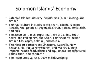 Solomon Islands’ EconomySolomon Islands’ industry includes fish (tuna), mining, and timber. Their agriculture includes cocoa beans, coconuts, palm kernels, rice, potatoes, vegetables, fruit, timber, cattle, fish, and pigs.The Solomon Islands’ export partners are China, South Korea, the Philippines, and Spain. Their exports include timber, fish, copra, palm oil, and cocoa. Their import partners are Singapore, Australia, New Zealand, Fiji, Papua New Guinea, and Malaysia. Their imports include food, plants and equipment, manufactured goods, fuels, and chemicals. Their economic status is okay, still developing.