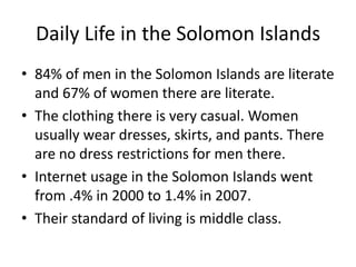 Daily Life in the Solomon Islands84% of men in the Solomon Islands are literate and 67% of women there are literate.The clothing there is very casual. Women usually wear dresses, skirts, and pants. There are no dress restrictions for men there. Internet usage in the Solomon Islands went from .4% in 2000 to 1.4% in 2007.Their standard of living is middle class.