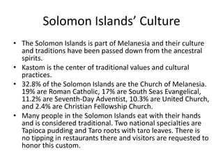 Solomon Islands’ CultureThe Solomon Islands is part of Melanesia and their culture and traditions have been passed down from the ancestral spirits. Kastom is the center of traditional values and cultural practices. 32.8% of the Solomon Islands are the Church of Melanesia. 19% are Roman Catholic, 17% are South Seas Evangelical, 11.2% are Seventh-Day Adventist, 10.3% are United Church, and 2.4% are Christian Fellowship Church. Many people in the Solomon Islands eat with their hands and is considered traditional. Two national specialties are Tapioca pudding and Taro roots with taro leaves. There is no tipping in restaurants there and visitors are requested to honor this custom. 