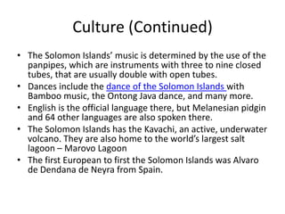 Culture (Continued)The Solomon Islands’ music is determined by the use of the panpipes, which are instruments with three to nine closed tubes, that are usually double with open tubes. Dances include the dance of the Solomon Islands with Bamboo music, the Ontong Java dance, and many more. English is the official language there, but Melanesian pidgin and 64 other languages are also spoken there. The Solomon Islands has the Kavachi, an active, underwater volcano. They are also home to the world’s largest salt lagoon – Marovo LagoonThe first European to first the Solomon Islands was Alvaro de Dendana de Neyra from Spain.