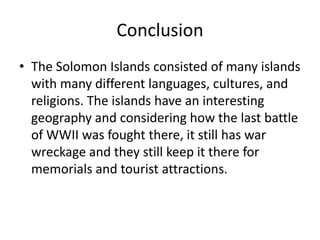 ConclusionThe Solomon Islands consisted of many islands with many different languages, cultures, and religions. The islands have an interesting geography and considering how the last battle of WWII was fought there, it still has war wreckage and they still keep it there for memorials and tourist attractions. 
