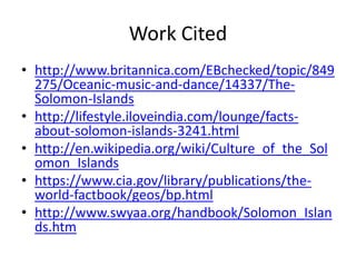 Work Citedhttp://www.britannica.com/EBchecked/topic/849275/Oceanic-music-and-dance/14337/The-Solomon-Islandshttp://lifestyle.iloveindia.com/lounge/facts-about-solomon-islands-3241.htmlhttp://en.wikipedia.org/wiki/Culture_of_the_Solomon_Islandshttps://www.cia.gov/library/publications/the-world-factbook/geos/bp.htmlhttp://www.swyaa.org/handbook/Solomon_Islands.htm