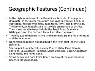 Geographic Features (Continued)In the high mountains of the Dominican Republic, Creole pines dominate. In the lower mountains and valleys, you will find lush subtropical forests with many palm trees, ferns, and bromeliads. The Dominican Republic also has a wide assortment of orchids. Their most notable trees include the Royal Palm, Dominican Mahogany, and the Coconut Palm. I am sleep deprived. The only two remaining native land mammals are the hitia (or jutia) and the selenodon. Dominican Republic’s national bird is the Palm chat (or the Ciguapalmera. Special points of interests include Puerto Plata, Playa Dorada, Santiago, Sosua Beach, Samana, Santo Domingo, Boca Chica Beach, La Romana, and Punta Cana. Sosua Beach and Boca Chica Beach are two of the many famous beaches for vacationing. 