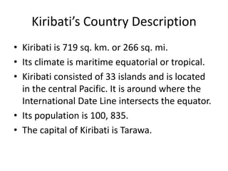 Kiribati’s Country DescriptionKiribati is 719 sq. km. or 266 sq. mi. Its climate is maritime equatorial or tropical. Kiribati consisted of 33 islands and is located in the central Pacific. It is around where the International Date Line intersects the equator.Its population is 100, 835.  The capital of Kiribati is Tarawa. 