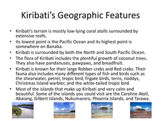 Kiribati’s Geographic FeaturesKiribati’s terrain is mostly low-lying coral atolls surrounded by extensive reefs. Its lowest point is the Pacific Ocean and its highest point is somewhere on Banaba. Kiribati is surrounded by both the North and South Pacific Ocean. The flora of Kiribati includes the plentiful growth of coconut trees. They also have pandanuses, pawpaws, and breadfruit. Kiribati is known for their large Robber crabs and Red crabs. Their fauna also includes many different types of fish and birds such as the shearwater, petrel, tropic bird, frigate birds, terns, noddys, Christmas Island warbler, and the white-tailed tropic bird. Most of the islands that make up Kiribati and very calm and beautiful. Some of the islands you could visit are the Caroline Atoll, Abaiang, Gilbert Islands, Nukumaroro, Phoenix Islands, and Tarawa. 