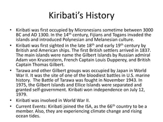 Kiribati’s HistoryKiribati was first occupied by Micronesians sometime between 3000 BC and AD 1300. In the 14th century, Fijians and Togans invaded the islands and introduced Polynesian and Melanesian culture. Kiribati was first sighted in the late 18th and early 19th century by British and American ships. The first British settlers arrived in 1837. The main islands were name the Gilbert Islands by Russian admiral Adam von Krusenstern, French Captain Louis Dupperey, and British Captain Thomas Gilbert.Tarawa and other Gilbert groups was occupied by Japan in World War II. It was the site of one of the bloodiest battles in U.S. marine history.  The Battle of Tarawa was fought in November 1943. In 1975, the Gilbert Islands and Ellice Islands were separated and granted self-government. Kiribati won independence on July 12, 1979. Kiribati was involved in World War II. Current Events: Kiribati joined the ISA, as the 66th country to be a member. Also, they are experiencing climate change and rising ocean tides. 