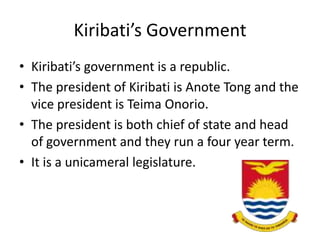 Kiribati’s GovernmentKiribati’s government is a republic. The president of Kiribati is Anote Tong and the vice president is TeimaOnorio. The president is both chief of state and head of government and they run a four year term.It is a unicameral legislature. 