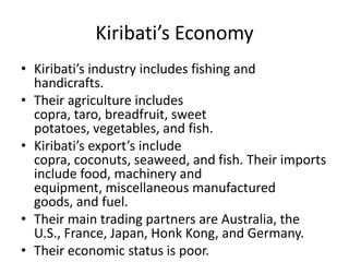 Kiribati’s EconomyKiribati’s industry includes fishing and handicrafts. Their agriculture includes copra, taro, breadfruit, sweet potatoes, vegetables, and fish.Kiribati’s export’s include copra, coconuts, seaweed, and fish. Their imports include food, machinery and equipment, miscellaneous manufactured goods, and fuel. Their main trading partners are Australia, the U.S., France, Japan, Honk Kong, and Germany.Their economic status is poor. 