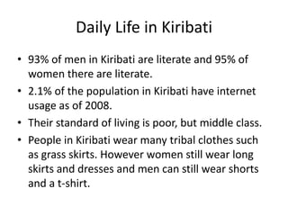 Daily Life in Kiribati93% of men in Kiribati are literate and 95% of women there are literate. 2.1% of the population in Kiribati have internet usage as of 2008. Their standard of living is poor, but middle class.People in Kiribati wear many tribal clothes such as grass skirts. However women still wear long skirts and dresses and men can still wear shorts and a t-shirt.