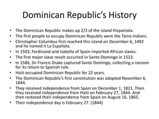 Dominican Republic’s HistoryThe Dominican Republic makes up 2/3 of the island Hispaniola. The first people to occupy Dominican Republic were the Taino Indians.Christopher Columbus first reached this island on December 6, 1492 and he named it La Española.In 1503, Ferdinand and Isabella of Spain imported African slaves. The first major slave revolt occurred in Santo Domingo in 1522. In 1586, Sir Francis Drake captured Santo Domingo, collecting a ransom for its return to Spanish rule. Haiti occupied Dominican Republic for 22 years. The Dominican Republic’s first constitution was adopted November 6, 1844. They received independence from Spain on December 1, 1821. Then they received independence from Haiti on February 27, 1844. And then restored their independence from Spain on August 16, 1865.Their independence day is February 27. (1844)