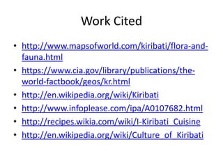 Work Citedhttp://www.mapsofworld.com/kiribati/flora-and-fauna.htmlhttps://www.cia.gov/library/publications/the-world-factbook/geos/kr.htmlhttp://en.wikipedia.org/wiki/Kiribatihttp://www.infoplease.com/ipa/A0107682.htmlhttp://recipes.wikia.com/wiki/I-Kiribati_Cuisinehttp://en.wikipedia.org/wiki/Culture_of_Kiribati