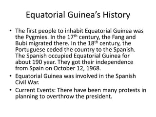 Equatorial Guinea’s HistoryThe first people to inhabit Equatorial Guinea was the Pygmies. In the 17th century, the Fang and Bubi migrated there. In the 18th century, the Portuguese ceded the country to the Spanish. The Spanish occupied Equatorial Guinea for about 190 year. They got their independence from Spain on October 12, 1968. Equatorial Guinea was involved in the Spanish Civil War. Current Events: There have been many protests in planning to overthrow the president. 