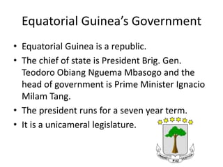 Equatorial Guinea’s GovernmentEquatorial Guinea is a republic. The chief of state is President Brig. Gen. TeodoroObiangNguemaMbasogoand the head of government is Prime Minister Ignacio Milam Tang. The president runs for a seven year term. It is a unicameral legislature. 